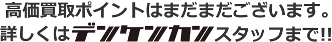 高価買取ポイントはまだまだございます。詳しくはデンケンカン各店スタッフまで！！